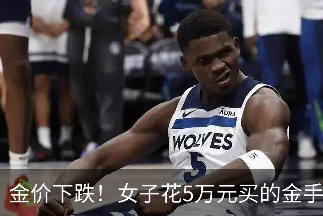 金价下跌！女子花5万元买的金手镯，还没戴过就已经亏了1.3万元，本人回应：当时觉得金价还会涨，买到就是赚到